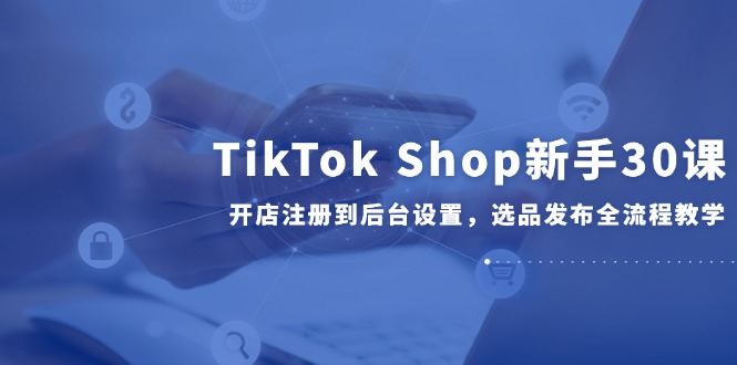 TikTok Shop新手30课，开店注册到后台设置，选品发布全流程教学-西瓜1886社区