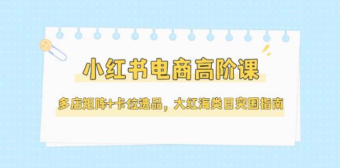 小红书电商高阶课，多店矩阵+卡位选品，大红海类目突围指南(更新5月)-西瓜1886社区