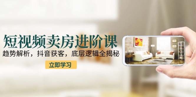 短视频卖房进阶课：趋势解析，抖音获客，底层逻辑全揭秘-西瓜1886社区